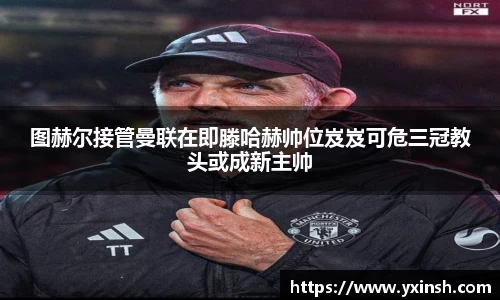 图赫尔接管曼联在即滕哈赫帅位岌岌可危三冠教头或成新主帅
